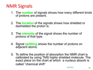 9/3/2021
NMR Signals
1. The number of signals shows how many different kinds
of protons are present.
2. The location of the signals shows how shielded or
deshielded the proton is.
3. The intensity of the signal shows the number of
protons of that type.
4. Signal splitting shows the number of protons on
adjacent atoms.
5. To define the position of absorption the NMR chart is
calibrated by using TMS highly shielded molecule. The
exact place on the chart at which a nucleus absorb is
called “chemical shift”
36
 