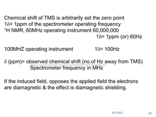 Chemical shift of TMS is arbitrarily set the zero point
1= 1ppm of the spectrometer operating frequency
1H NMR, 60MHz operating instrument 60,000,000
1= 1ppm (or) 60Hz
100MHZ operating instrument 1= 100Hz
 (ppm)= observed chemical shift (no.of Hz away from TMS)
Spectrometer frequency in MHz
If the induced field, opposes the applied field the electrons
are diamagnetic & the effect is diamagnetic shielding.
9/3/2021 37
 