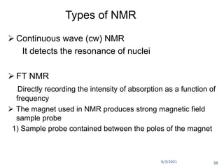 9/3/2021
Types of NMR
 Continuous wave (cw) NMR
It detects the resonance of nuclei
 FT NMR
Directly recording the intensity of absorption as a function of
frequency
 The magnet used in NMR produces strong magnetic field
sample probe
1) Sample probe contained between the poles of the magnet
38
 