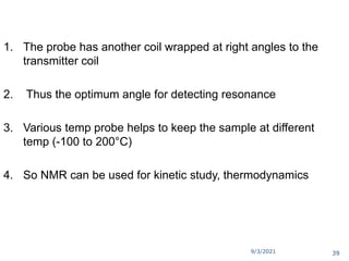 9/3/2021
1. The probe has another coil wrapped at right angles to the
transmitter coil
2. Thus the optimum angle for detecting resonance
3. Various temp probe helps to keep the sample at different
temp (-100 to 200°C)
4. So NMR can be used for kinetic study, thermodynamics
39
 