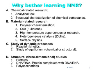 A. Chemical-related research:
1. Analytical tool.
2. Structural characterization of chemical compounds.
B. Material-related research
1. Polymer characterization.
2. C60 (Fullerene).
3. High temperature superconductor research.
4. Heterogeneous catalysis (Ziolite).
5. Surface physics.
C. Study of dynamic processes
1. Reaction kinetics.
2. Study of equilibrium (chemical or structural).
D. Structural (three-dimensional) studies
1. Proteins.
2. DNA/RNA. Protein complexes with DNA/RNA.
3. Polysaccharides
Why bother learning NMR?
9/3/2021 4
 