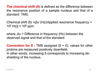 9/3/2021 40
The chemical shift (δ) is defined as the difference between
the resonance position of a sample nucleus and that of a
standard TMS.
Chemical shift (δ) =[Δν (Hz)/Applied resonance frequency ×
106 Hz)] × 106 ppm
where, Δν = Difference in frequency (Hz) between the
observed signal and that of the standard.
Convention for δ : TMS assigned (δ = 0), values for other
protons are measured positively downfield.
In other words, increasing δ corresponds to increasing de-
shielding of the nucleus.
 