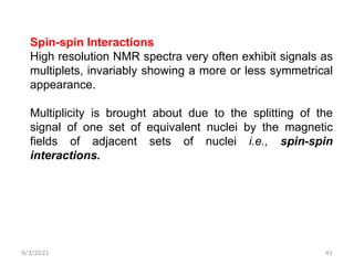 9/3/2021 41
Spin-spin Interactions
High resolution NMR spectra very often exhibit signals as
multiplets, invariably showing a more or less symmetrical
appearance.
Multiplicity is brought about due to the splitting of the
signal of one set of equivalent nuclei by the magnetic
fields of adjacent sets of nuclei i.e., spin-spin
interactions.
 