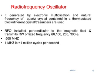 9/3/2021
Radiofrequency Oscillator
• It generated by electronic multiplication and natural
frequency of quartz crystal contained in a thermostated
block/different crystal/trasmitters are used
• RFO installed perpendicular to the magnetic field &
transmits RW of fixed frequency 60,100, 200, 300 &
• 500 MHZ
• 1 MHZ is =1 million cycles per second
43
 