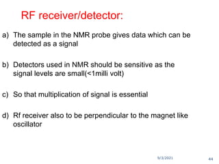 9/3/2021
RF receiver/detector:
a) The sample in the NMR probe gives data which can be
detected as a signal
b) Detectors used in NMR should be sensitive as the
signal levels are small(<1milli volt)
c) So that multiplication of signal is essential
d) Rf receiver also to be perpendicular to the magnet like
oscillator
44
 