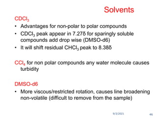 9/3/2021
Solvents
CDCl3
• Advantages for non-polar to polar compounds
• CDCl3 peak appear in 7.27δ for sparingly soluble
compounds add drop wise (DMSO-d6)
• It will shift residual CHCl3 peak to 8.38δ
CCl4 for non polar compounds any water molecule causes
turbidity
DMSO-d6
• More viscous/restricted rotation, causes line broadening
non-volatile (difficult to remove from the sample)
46
 