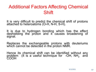 9/3/2021
Additional Factors Affecting Chemical
Shift
 It is very difficult to predict the chemical shift of protons
attached to heteroatoms (O-H, N-H, S-H).
 It is due to hydrogen bonding which has the effect
deshielding the proton and it causes broadening of
signal.
 Replaces the exchangeable protons with deuteriums
which cannot be detected in the proton NMR.
 Hence its chemical shift can be identified without any
problem (It is a useful technique for -OH, NH2 and
COOH
47
 