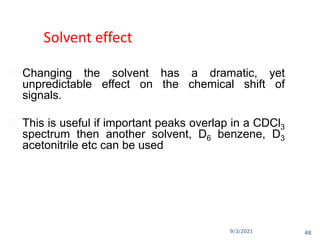 9/3/2021
Solvent effect
 Changing the solvent has a dramatic, yet
unpredictable effect on the chemical shift of
signals.
 This is useful if important peaks overlap in a CDCl3
spectrum then another solvent, D6 benzene, D3
acetonitrile etc can be used
48
 