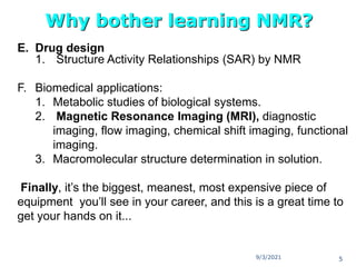 E. Drug design
1. Structure Activity Relationships (SAR) by NMR
F. Biomedical applications:
1. Metabolic studies of biological systems.
2. Magnetic Resonance Imaging (MRI), diagnostic
imaging, flow imaging, chemical shift imaging, functional
imaging.
3. Macromolecular structure determination in solution.
Finally, it’s the biggest, meanest, most expensive piece of
equipment you’ll see in your career, and this is a great time to
get your hands on it...
Why bother learning NMR?
9/3/2021 5
 