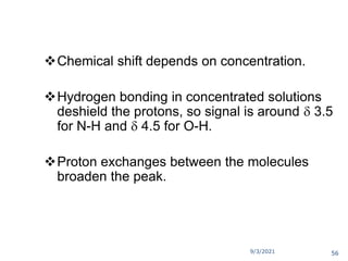 9/3/2021
O-H and N-H Signals
Chemical shift depends on concentration.
Hydrogen bonding in concentrated solutions
deshield the protons, so signal is around  3.5
for N-H and  4.5 for O-H.
Proton exchanges between the molecules
broaden the peak.
56
 