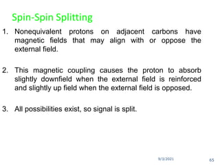 9/3/2021
Spin-Spin Splitting
1. Nonequivalent protons on adjacent carbons have
magnetic fields that may align with or oppose the
external field.
2. This magnetic coupling causes the proton to absorb
slightly downfield when the external field is reinforced
and slightly up field when the external field is opposed.
3. All possibilities exist, so signal is split.
65
 
