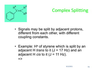 9/3/2021
Complex Splitting
• Signals may be split by adjacent protons,
different from each other, with different
coupling constants.
• Example: Ha of styrene which is split by an
adjacent H trans to it (J = 17 Hz) and an
adjacent H cis to it (J = 11 Hz).
=>
C C
H
H
H
a
b
c
74
 