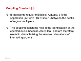 9/3/2021
Coupling Constant (J)
 It represents regular multiplets. Actually, J is the
separation (in Hertz ; Hz = sec–1) between the peaks
of regular multiplets.
 The coupling constants help in the identification of the
coupled nuclei because Jac = Jca : and are therefore,
useful in characterizing the relative orientations of
interacting protons.
 