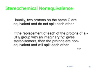 9/3/2021
Stereochemical Nonequivalence
 Usually, two protons on the same C are
equivalent and do not split each other.
 If the replacement of each of the protons of a -
CH2 group with an imaginary “Z” gives
stereoisomers, then the protons are non-
equivalent and will split each other.
=>
78
 
