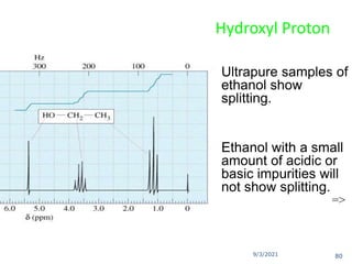 9/3/2021
Hydroxyl Proton
 Ultrapure samples of
ethanol show
splitting.
 Ethanol with a small
amount of acidic or
basic impurities will
not show splitting.
=>
80
 