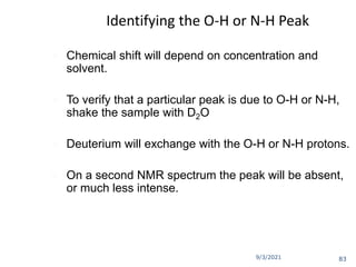 9/3/2021
Identifying the O-H or N-H Peak
 Chemical shift will depend on concentration and
solvent.
 To verify that a particular peak is due to O-H or N-H,
shake the sample with D2O
 Deuterium will exchange with the O-H or N-H protons.
 On a second NMR spectrum the peak will be absent,
or much less intense.
83
 