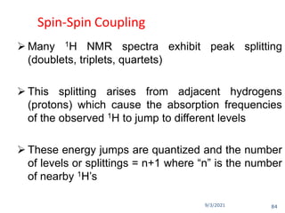 9/3/2021
Spin-Spin Coupling
 Many 1H NMR spectra exhibit peak splitting
(doublets, triplets, quartets)
 This splitting arises from adjacent hydrogens
(protons) which cause the absorption frequencies
of the observed 1H to jump to different levels
 These energy jumps are quantized and the number
of levels or splittings = n+1 where “n” is the number
of nearby 1H’s
84
 