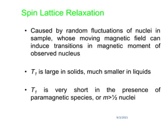 9/3/2021
Spin Lattice Relaxation
• Caused by random fluctuations of nuclei in
sample, whose moving magnetic field can
induce transitions in magnetic moment of
observed nucleus
• T1 is large in solids, much smaller in liquids
• T1 is very short in the presence of
paramagnetic species, or m>½ nuclei
 