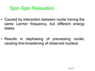 9/3/2021
Spin-Spin Relaxation
• Caused by interaction between nuclei having the
same Larmor frequency, but different energy
states
• Results in dephasing of precessing nuclei,
causing line-broadening of observed nucleus
 