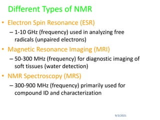 9/3/2021
Different Types of NMR
• Electron Spin Resonance (ESR)
– 1-10 GHz (frequency) used in analyzing free
radicals (unpaired electrons)
• Magnetic Resonance Imaging (MRI)
– 50-300 MHz (frequency) for diagnostic imaging of
soft tissues (water detection)
• NMR Spectroscopy (MRS)
– 300-900 MHz (frequency) primarily used for
compound ID and characterization
 
