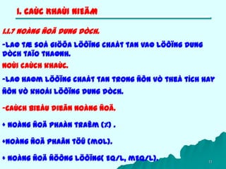 11
1. CAÙC KHAÙI NIEÄM
1.1.7 Noàng ñoä dung dòch.
-Laø tæ soá giöõa löôïng chaát tan vaø löôïng dung
dòch taïo thaønh.
Noùi caùch khaùc.
-Laø haøm löôïng chaát tan trong ñôn vò theå tích hay
ñôn vò khoái löôïng dung dòch.
-Caùch bieåu dieãn noàng ñoä.
+ Noàng ñoä phaàn traêm (%) .
+Noàng ñoä phaân töû (mol).
+ Noàng ñoä ñöông löôïng( Eq/l, mEq/l).
 