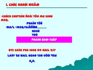 13
1. CAÙC KHAÙI NIEÄM
-Caùch chuyeån ñoåi töø mg sang
mEq.
mg/l =mEq/l
Phaân töû
löôïng
Hoaù
trò
PHAÀN BAØI TAÄP
BT1: Caàn pha 100g dd NaCL 5%?
Laáy 5g NaCL hoaø tan vôùi 95g
H20.
 