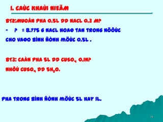 14
1. CAÙC KHAÙI NIEÄM
BT2:Muoán pha 0.5L dd NaCL 0.3 M?
- ? = 8.775 g NaCL hoaø tan trong nöôùc
cho vaøo bình ñònh möùc 0.5L .
BT3: Caàn pha 5L dd CuSO4 0.1N?
Nhôù CuSO4 dd 5H2O.
Pha trong bình ñònh möùc 5L hay 1L.
 
