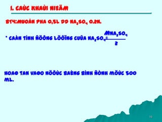 15
1. CAÙC KHAÙI NIEÄM
BT4:Muoán pha 0,5L dd Na2SO4 0.2N.
Hoaø tan vaøo nöôùc baèng bình ñònh möùc 500
ml.
* Caàn tính ñöông löôïng cuûa Na2SO4=
MNa2SO4
2
 