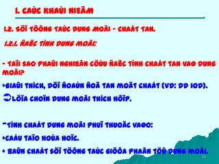 16
1. CAÙC KHAÙI NIEÄM
1.2. SÖÏ TÖÔNG TAÙC DUNG MOÂI – CHAÁT TAN.
1.2.1. Ñaëc tính dung moâi:
- Taïi sao phaûi nghieân cöùu ñaëc tính chaát tan vaø dung
moâi?
+Giaûi thích, döï ñoaùn ñoä tan moät chaát (Vd: dd iod).
Löïa choïn dung moâi thích hôïp.
-Tính chaát dung moâi phuï thuoäc vaøo:
+Caáu taïo hoùa hoïc.
+ Baûn chaát söï töông taùc giöõa phaân töû dung moâi.
 