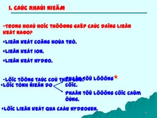 17
1. CAÙC KHAÙI NIEÄM
-Trong hoaù hoïc thöôøng gaëp caùc daïng lieân
keát naøo?
+Lieân keát coäng hoùa trò.
+Lieân keát ion.
+Lieân keát Hydro.
-Löïc töông taùc coù theå laø:
+Löïc lieân keát qua caàu Hydrogen.
+Löïc tónh ñieän do
Phaân töû löôõng
cöïc.
Phaân töû löôõng cöïc caûm
öùng.
 
