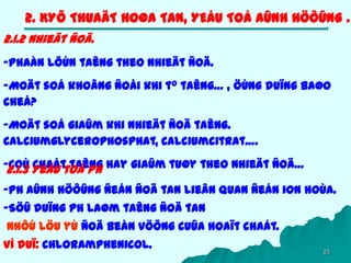 23
2. KYÕ THUAÄT HOØA TAN, YEÁU TOÁ AÛNH HÖÔÛNG .
2.1.2 Nhieät ñoä.
-Phaàn lôùn taêng theo nhieät ñoä.
-Moät soá khoâng ñoåi khi to taêng… , öùng duïng baøo
cheá?
-Moät soá giaûm khi nhieät ñoä taêng.
Calciumglycerophosphat, Calciumcitrat….
-Coù chaát taêng hay giaûm tuøy theo nhieät ñoä…2.1.3 Yeáu toá pH
-pH aûnh höôûng ñeán ñoä tan lieân quan ñeán ion hoùa.
-Söû duïng pH laøm taêng ñoä tan
Nhôù löu yù ñoä beàn vöõng cuûa hoaït chaát.
Ví duï: Chloramphenicol.
 