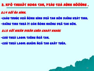 24
2. KYÕ THUAÄT HOØA TAN, YEÁU TOÁ AÛNH HÖÔÛNG .
2.1.4 Söï ña hình.
-Caáu truùc voâ ñònh hình deã tan hôn daïng keát tinh.
-Daïng tinh theå ít oån ñònh nhöng deã tan hôn.
2.1.5 Söï hieän dieän cuûa chaát khaùc
-Coù theå laøm taêng ñoä tan.
-Coù theå laøm giaûm ñoä tan gaây tuûa.
 