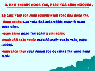 25
2. KYÕ THUAÄT HOØA TAN, YEÁU TOÁ AÛNH HÖÔÛNG .
2.2 CAÙC YEÁU TOÁ AÛNH HÖÔÛNG ÑEÁN TOÁC ÑOÄ HOØA TAN.
-Ñònh nghóa: Laø toác ñoä cuûa döôïc chaát ñi vaøo
dung dòch.
-Quùa trình hoaø tan goàm 2 giai ñoaïn:
+Phaù vôõ caáu truùc raén ôû maët phaân taùn, raén
,loûng.
+Khuyeách taùn cuûa phaân töû ôû chaát tan vaøo dung
moâi.
 
