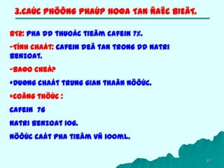 37
3.CAÙC PHÖÔNG PHAÙP HOØA TAN ÑAËC BIEÄT.
BT2: Pha dd thuoác tieâm cafein 7%.
-Tính chaát: Cafein deã tan trong dd Natri
benzoat.
-Baøo cheá?
+Duøng chaát trung gian thaân nöôùc.
+Coâng thöùc :
Cafein 7g
Natri benzoat 10g.
Nöôùc caát pha tieâm vñ 100ml.
 