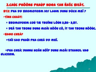 38
3.CAÙC PHÖÔNG PHAÙP HOØA TAN ÑAËC BIEÄT.
BT3: Pha dd bromoform 10% laøm dung dòch meï ?
-Tính chaát:
+ Bromoform coù tæ troïng lôùn 2,86- 2,87.
+ Deã tan trong dung moâi höõu cô, ít tan trong nöôùc.
-Baøo cheá?
+Taïi sao phaûi pha cheá dd meï.
+Pha cheá: Duøng hoãn hôïp dung moâi ethanol vaø
glicerin.
 