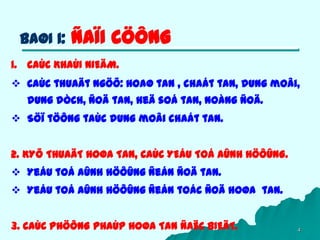 4
BAØI 1: ÑAÏI CÖÔNG
1. CAÙC KHAÙI NIEÄM.
 Caùc thuaät ngöõ: Hoaø tan , chaát tan, dung moâi,
dung dòch, ñoä tan, heä soá tan, noàng ñoä.
 Söï töông taùc dung moâi chaát tan.
2. KYÕ THUAÄT HOØA TAN, CAÙC YEÁU TOÁ AÛNH HÖÔÛNG.
 Yeáu toá aûnh höôûng ñeán ñoä tan.
 Yeáu toá aûnh höôûng ñeán toác ñoä hoøa tan.
3. CAÙC PHÖÔNG PHAÙP HOØA TAN ÑAËC BIEÄT.
 