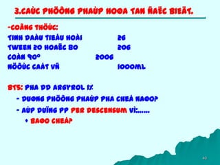 40
3.CAÙC PHÖÔNG PHAÙP HOØA TAN ÑAËC BIEÄT.
-Coâng thöùc:
Tinh daàu tieåu hoài 2g
Tween 20 hoaëc 80 20g
Coàn 900 200g
Nöôùc caát vñ 1000ml
BT5: Pha dd Argyrol 1%
- Duøng phöông phaùp pha cheá naøo?
- AÙp duïng pp Per descensum vì:……
+ Baøo cheá?
 