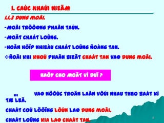 6
1. CAÙC KHAÙI NIEÄM
1.1.3 Dung moâi.
-Moâi tröôøng phaân taùn.
-Moät chaát loûng.
-Hoãn hôïp nhieàu chaát loûng ñoàng tan.
Ñoâi khi khoù phaân bieät chaát tan vaø dung moâi.
,,, vaø nöôùc troän laãn vôùi nhau theo baát kì
tæ leä.
Chaát coù löôïng lôùn laø dung moâi.
Chaát loûng kia laø chaát tan.
HAÕY CHO MOÄT VÍ DUÏ ?
 