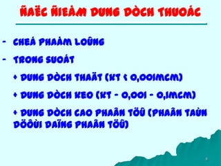 8
- Cheá phaåm loûng
- Trong suoát
+ Dung dòch thaät (kt < 0,001mcm)
+ Dung dòch keo (kt – 0,001 – 0,1mcm)
+ Dung dòch cao phaân töû (phaân taùn
döôùi daïng phaân töû)
ÑAËC ÑIEÅM DUNG DÒCH THUOÁC
 
