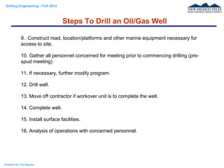 Drilling Engineering – Fall 2012
Prepared by: Tan Nguyen
9. Construct road, location/platforms and other marine equipment necessary for
access to site.
10. Gather all personnel concerned for meeting prior to commencing drilling (pre-
spud meeting)
11. If necessary, further modify program.
12. Drill well.
13. Move off contractor if workover unit is to complete the well.
14. Complete well.
15. Install surface facilities.
16. Analysis of operations with concerned personnel.
Steps To Drill an Oil/Gas Well
 
