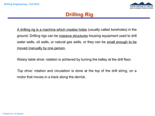 Drilling Engineering – Fall 2012
Prepared by: Tan Nguyen
A drilling rig is a machine which creates holes (usually called boreholes) in the
ground. Drilling rigs can be massive structures housing equipment used to drill
water wells, oil wells, or natural gas wells, or they can be small enough to be
moved manually by one person.
Rotary table drive: rotation is achieved by turning the kelley at the drill floor.
Top drive: rotation and circulation is done at the top of the drill string, on a
motor that moves in a track along the derrick.
Drilling Rig
 