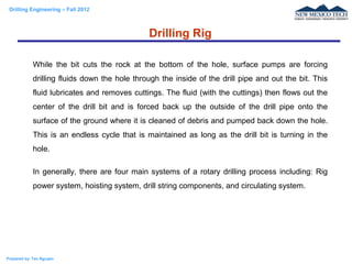 Drilling Engineering – Fall 2012
Prepared by: Tan Nguyen
While the bit cuts the rock at the bottom of the hole, surface pumps are forcing
drilling fluids down the hole through the inside of the drill pipe and out the bit. This
fluid lubricates and removes cuttings. The fluid (with the cuttings) then flows out the
center of the drill bit and is forced back up the outside of the drill pipe onto the
surface of the ground where it is cleaned of debris and pumped back down the hole.
This is an endless cycle that is maintained as long as the drill bit is turning in the
hole.
In generally, there are four main systems of a rotary drilling process including: Rig
power system, hoisting system, drill string components, and circulating system.
Drilling Rig
 