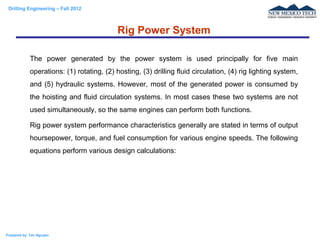 Drilling Engineering – Fall 2012
Prepared by: Tan Nguyen
The power generated by the power system is used principally for five main
operations: (1) rotating, (2) hosting, (3) drilling fluid circulation, (4) rig lighting system,
and (5) hydraulic systems. However, most of the generated power is consumed by
the hoisting and fluid circulation systems. In most cases these two systems are not
used simultaneously, so the same engines can perform both functions.
Rig power system performance characteristics generally are stated in terms of output
hoursepower, torque, and fuel consumption for various engine speeds. The following
equations perform various design calculations:
Rig Power System
 