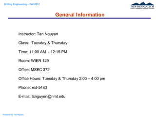 Drilling Engineering – Fall 2012
Prepared by: Tan Nguyen
Instructor: Tan Nguyen
Class: Tuesday & Thursday
Time: 11:00 AM - 12:15 PM
Room: WIER 129
Office: MSEC 372
Office Hours: Tuesday & Thursday 2:00 – 4:00 pm
Phone: ext-5483
E-mail: tcnguyen@nmt.edu
General Information
 