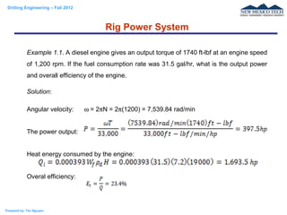 Drilling Engineering – Fall 2012
Prepared by: Tan Nguyen
Example 1.1. A diesel engine gives an output torque of 1740 ft-lbf at an engine speed
of 1,200 rpm. If the fuel consumption rate was 31.5 gal/hr, what is the output power
and overall efficiency of the engine.
Solution:
Angular velocity: ω = 2πN = 2π(1200) = 7,539.84 rad/min
The power output:
Heat energy consumed by the engine:
Overal efficiency:
Rig Power System
 
