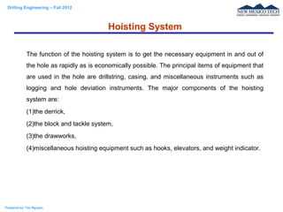 Drilling Engineering – Fall 2012
Prepared by: Tan Nguyen
The function of the hoisting system is to get the necessary equipment in and out of
the hole as rapidly as is economically possible. The principal items of equipment that
are used in the hole are drillstring, casing, and miscellaneous instruments such as
logging and hole deviation instruments. The major components of the hoisting
system are:
(1)the derrick,
(2)the block and tackle system,
(3)the drawworks,
(4)miscellaneous hoisting equipment such as hooks, elevators, and weight indicator.
Hoisting System
 