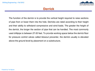 Drilling Engineering – Fall 2012
Prepared by: Tan Nguyen
The function of the derrick is to provide the vertical height required to raise sections
of pipe from or lower them into the hole. Derricks are rated according to their height
and their ability to withstand compressive and wind loads. The greater the height of
the derrick, the longer the section of pipe that can be handled. The most commonly
used drillpipe is between 27-30 feet. To provide working space below the derrick floor
for pressure control valves called blowout preventer, the derrick usually is elevated
above the ground level by placement on a substructure.
Derrick
 