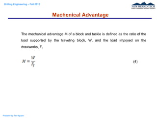 Drilling Engineering – Fall 2012
Prepared by: Tan Nguyen
The mechanical advantage M of a block and tackle is defined as the ratio of the
load supported by the traveling block, W, and the load imposed on the
drawworks, Ff.
Machenical Advantage
(4)
 