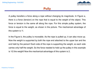Drilling Engineering – Fall 2012
Prepared by: Tan Nguyen
A pulley transfers a force along a rope without changing its magnitude. In Figure a,
there is a force (tension) on the rope that is equal to the weight of the object. This
force or tension is the same all along the rope. For this simple pulley system, the
force is equal to the weight, as shown in the picture. The mechanical advantage of
this system is 1!.
In the Figure b, the pulley is moveable. As the rope is pulled up, it can also move up.
Now the weight is supported by both the rope end attached to the upper bar and the
end held by the person! Each side of the rope is supporting the weight, so each side
carries only half the weight. So the force needed to hold up the pulley in this example
is 1/2 the weight! Now the mechanical advantage of this system is 2.
Pully
 