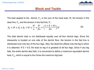 Drilling Engineering – Fall 2012
Prepared by: Tan Nguyen
The load applied to the derrick, Fd, is the sum of the hook load, W, the tension in the
dead line, Fs, and the tension in the fast line, Ff:
The total derrick load is not distributed equally over all four derrick legs. Since the
drawworks is located on one side of the derrick floor, the tension in the fast line is
distributed over only two of the four legs. Also, the dead line affects only the leg to which
it is attached. If E > 0.5, the load on leg A is greatest of all four legs. Since if any leg
fails, the entire derrick also fails, it is convenient to define a maximum equivalent derrick
load, Fde, which is equal to four times the maximum leg load.
Block and Tackle
(8)
 